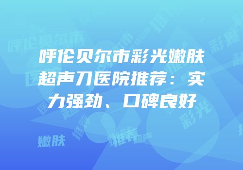 呼伦贝尔市彩光嫩肤超声刀医院推荐：实力强劲、口碑良好