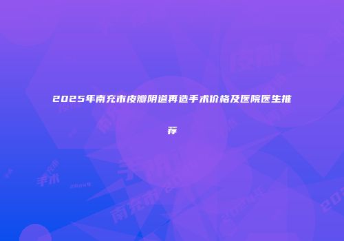 2025年南充市皮瓣阴道再造手术价格及医院医生推荐