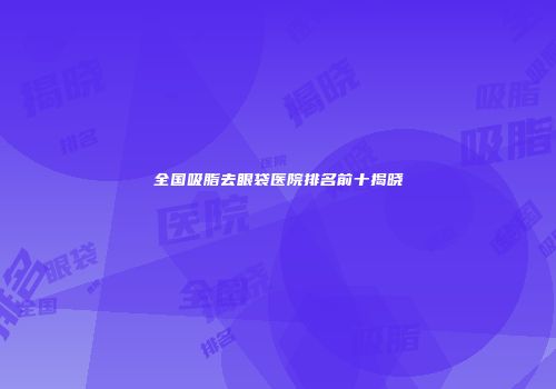 全国吸脂去眼袋医院排名前十揭晓
