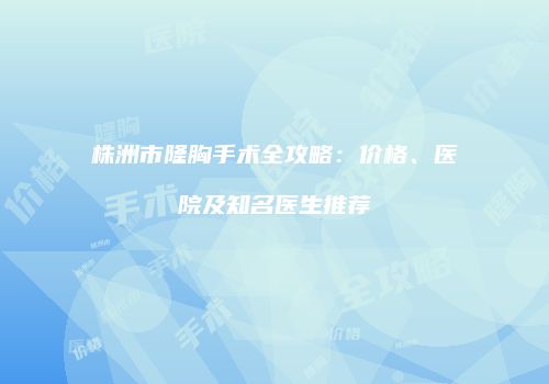 株洲市隆胸手术全攻略：价格、医院及知名医生推荐
