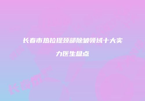 长春市热拉提颈部除皱领域十大实力医生盘点