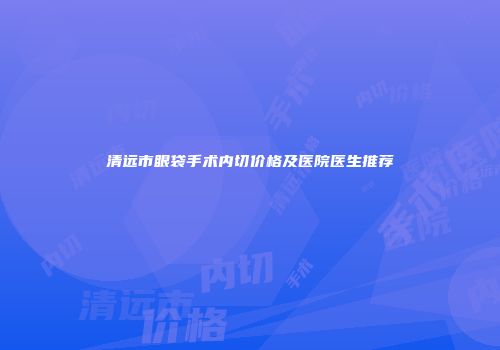 清远市眼袋手术内切价格及医院医生推荐