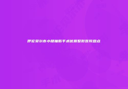 呼伦贝尔市小腿抽脂手术优质整形医院盘点