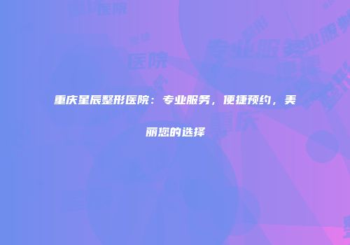 重庆星辰整形医院：专业服务，便捷预约，美丽您的选择