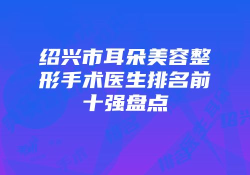 绍兴市耳朵美容整形手术医生排名前十强盘点