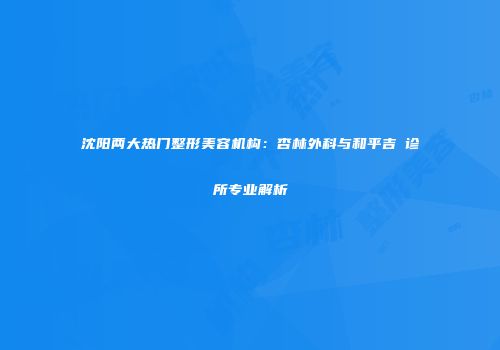 沈阳两大热门整形美容机构：杏林外科与和平吉媄诊所专业解析