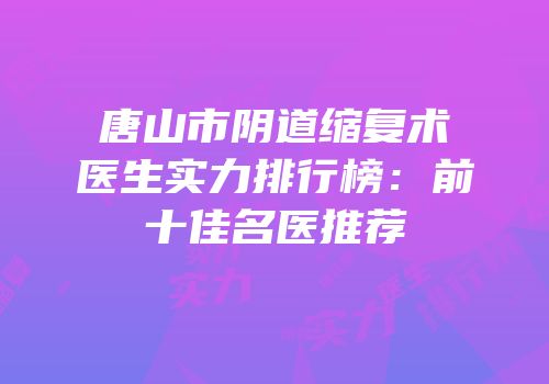 唐山市阴道缩复术医生实力排行榜：前十佳名医推荐