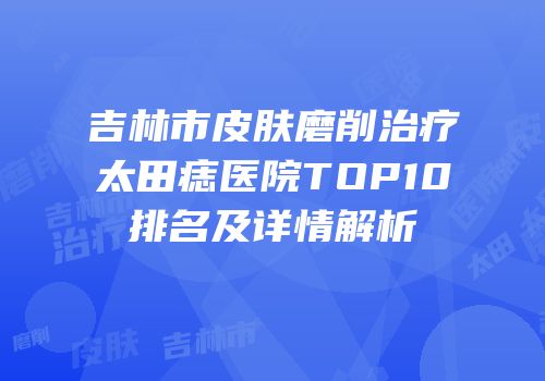 吉林市皮肤磨削治疗太田痣医院TOP10排名及详情解析
