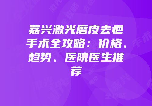 嘉兴激光磨皮去疤手术全攻略：价格、趋势、医院医生推荐