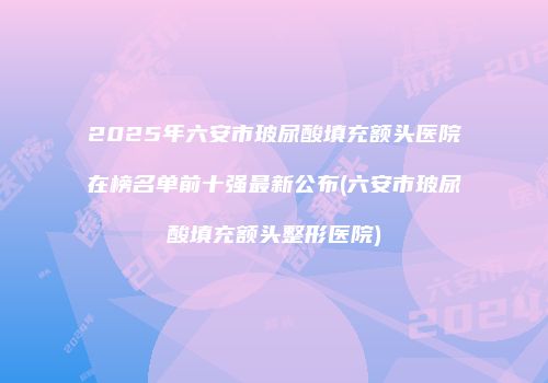 2025年六安市玻尿酸填充额头医院在榜名单前十强最新公布(六安市玻尿酸填充额头整形医院)