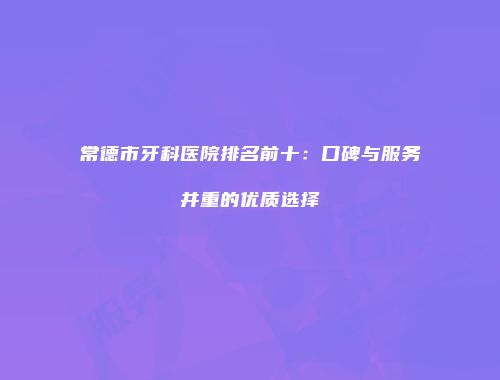 常德市牙科医院排名前十：口碑与服务并重的优质选择