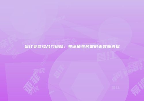 昌江亚菲综合门诊部：景德镇亲民整形美容新选择