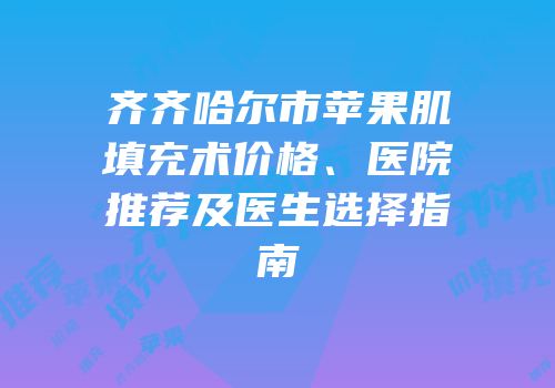 齐齐哈尔市苹果肌填充术价格、医院推荐及医生选择指南