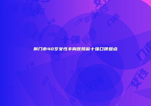 荆门市40岁女性丰胸医院前十强口碑盘点