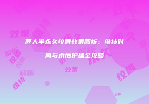 匠人半永久纹眉效果解析：维持时间与术后护理全攻略