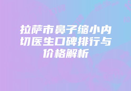 拉萨市鼻子缩小内切医生口碑排行与价格解析