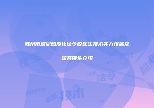 滁州市玻尿酸淡化法令纹医生技术实力排名及知名医生介绍