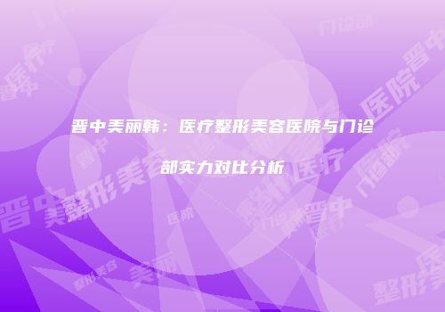 晋中美丽韩：医疗整形美容医院与门诊部实力对比分析
