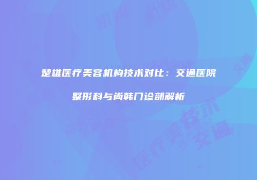 楚雄医疗美容机构技术对比：交通医院整形科与尚韩门诊部解析