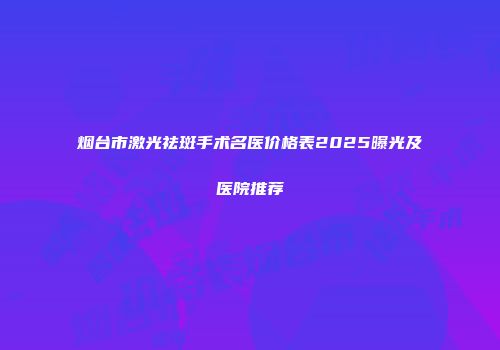 烟台市激光祛斑手术名医价格表2025曝光及医院推荐