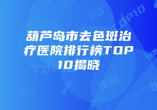 葫芦岛市去色斑治疗医院排行榜TOP10揭晓