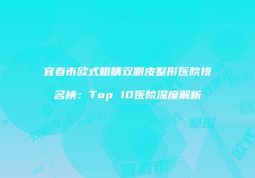宜春市欧式眼睛双眼皮整形医院排名榜：Top 10医院深度解析
