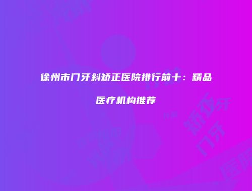 徐州市门牙斜矫正医院排行前十：精品医疗机构推荐