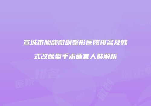 宣城市脸部微创整形医院排名及韩式改脸型手术适宜人群解析