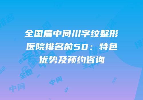 全国眉中间川字纹整形医院排名前50：特色优势及预约咨询