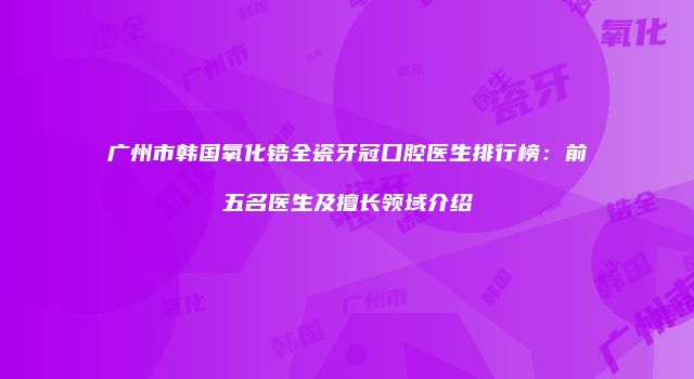广州市韩国氧化锆全瓷牙冠口腔医生排行榜：前五名医生及擅长领域介绍