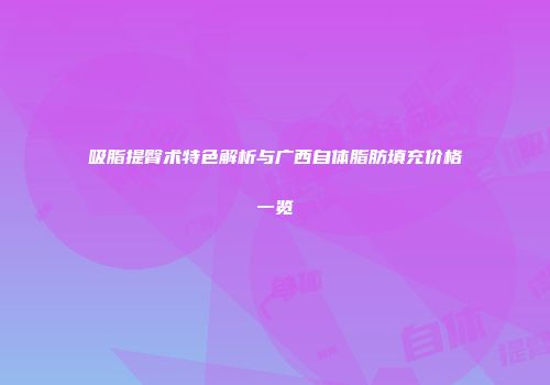 吸脂提臀术特色解析与广西自体脂肪填充价格一览