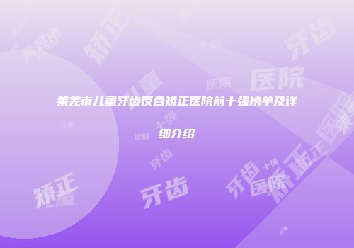 莱芜市儿童牙齿反合矫正医院前十强榜单及详细介绍
