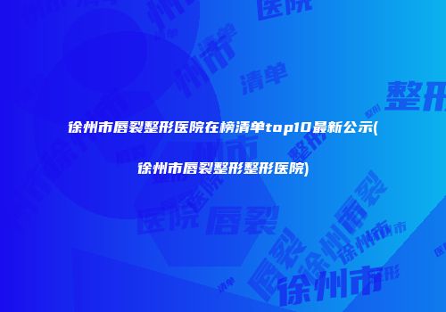 徐州市唇裂整形医院在榜清单top10最新公示(徐州市唇裂整形整形医院)