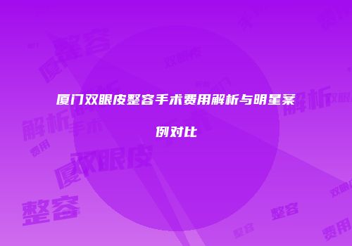 厦门双眼皮整容手术费用解析与明星案例对比