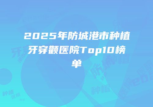 2025年防城港市种植牙穿颧医院Top10榜单