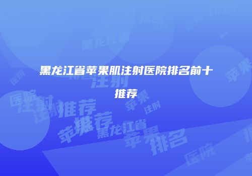 黑龙江省苹果肌注射医院排名前十推荐