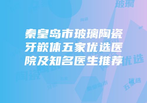 秦皇岛市玻璃陶瓷牙嵌体五家优选医院及知名医生推荐