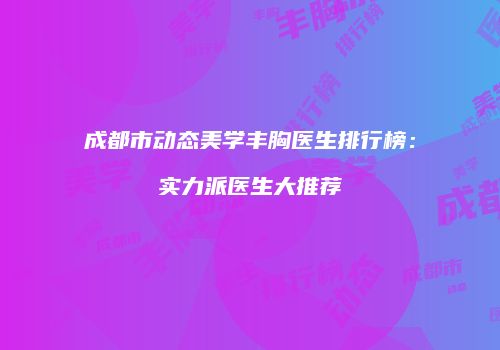 成都市动态美学丰胸医生排行榜：实力派医生大推荐