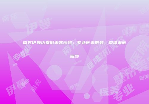 南充伊曼达整形美容医院：专业医美服务，塑造美丽新颜