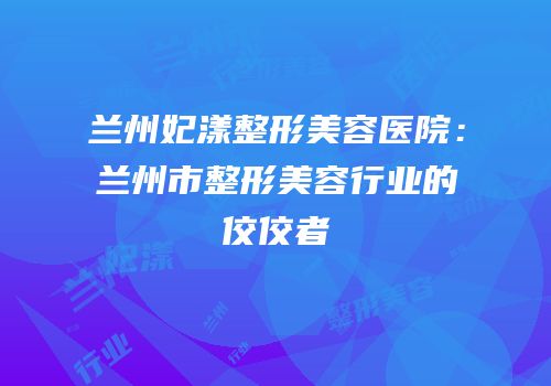 兰州妃漾整形美容医院：兰州市整形美容行业的佼佼者
