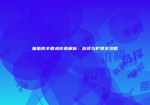 体脂肪丰唇术价格解析：选择与护理全攻略