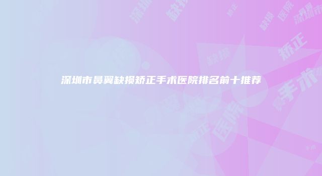 深圳市鼻翼缺损矫正手术医院排名前十推荐