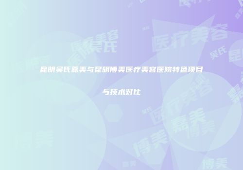 昆明吴氏嘉美与昆明博美医疗美容医院特色项目与技术对比