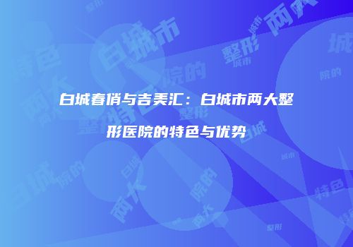 白城春俏与吉美汇：白城市两大整形医院的特色与优势