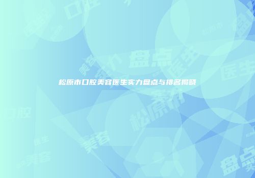 松原市口腔美容医生实力盘点与排名揭晓