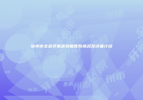 徐州市全瓷牙崩瓷修复医院排名及详细介绍