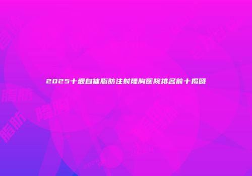 2025十堰自体脂肪注射隆胸医院排名前十揭晓