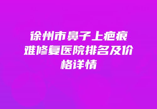 徐州市鼻子上疤痕难修复医院排名及价格详情