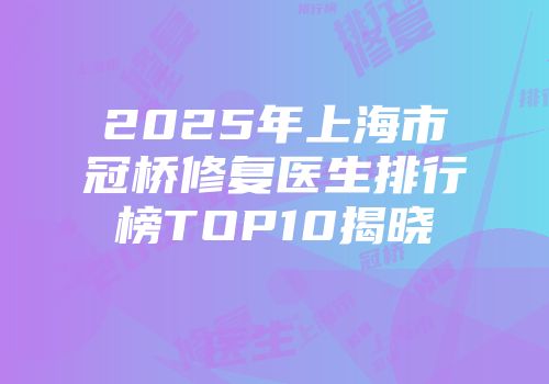 2025年上海市冠桥修复医生排行榜TOP10揭晓
