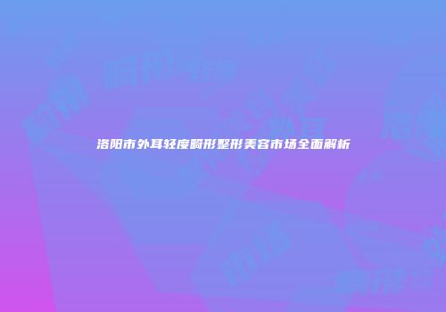 洛阳市外耳轻度畸形整形美容市场全面解析